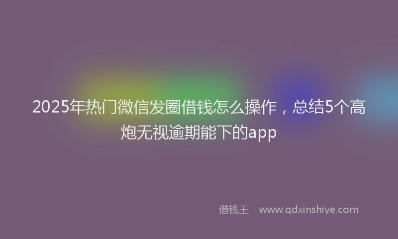 2025年热门微信发圈借钱怎么操作，总结5个高炮无视逾期能下的app