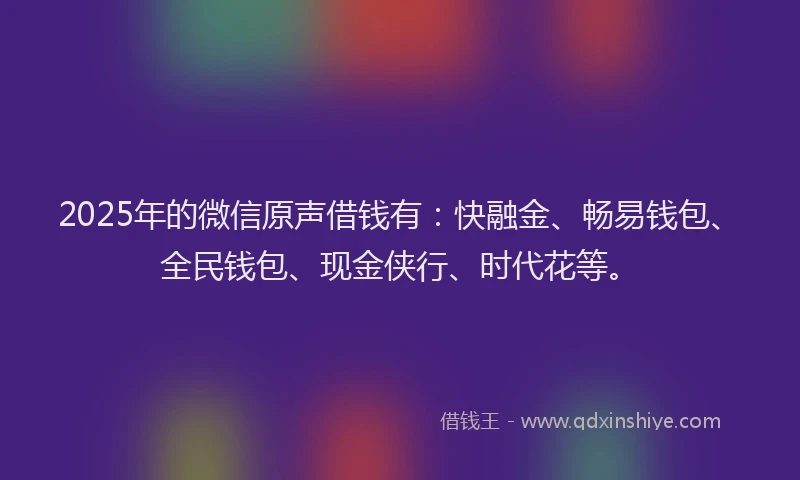 2025年的微信原声借钱有：快融金、畅易钱包、全民钱包、现金侠行、时代花等。