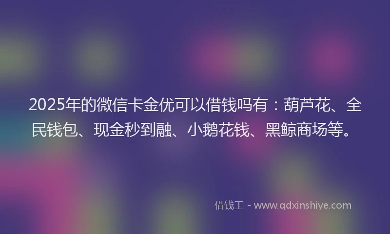 2025年的微信卡金优可以借钱吗有：葫芦花、全民钱包、现金秒到融、小鹅花钱、黑鲸商场等。
