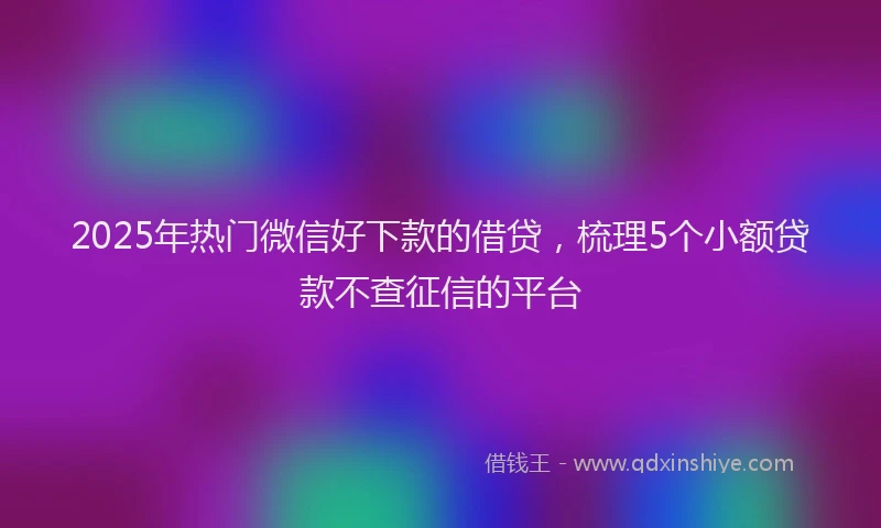 2025年热门微信好下款的借贷，梳理5个小额贷款不查征信的平台