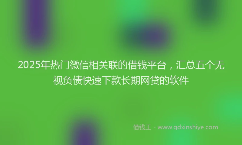 2025年热门微信相关联的借钱平台，汇总五个无视负债快速下款长期网贷的软件