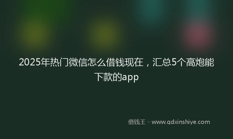2025年热门微信怎么借钱现在，汇总5个高炮能下款的app