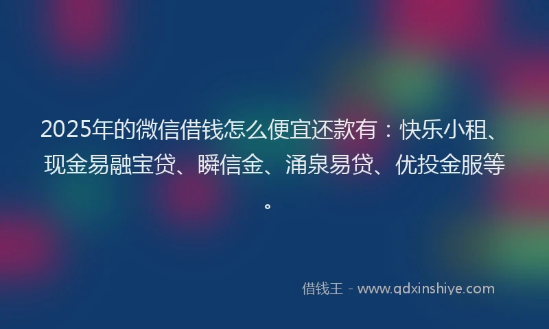 2025年的微信借钱怎么便宜还款有：快乐小租、现金易融宝贷、瞬信金、涌泉易贷、优投金服等。