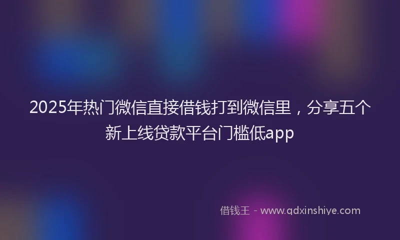 2025年热门微信直接借钱打到微信里，分享五个新上线贷款平台门槛低app