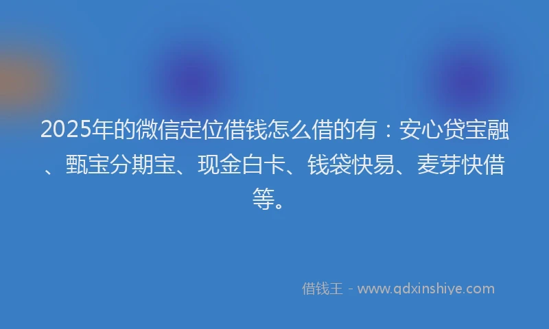 2025年的微信定位借钱怎么借的有：安心贷宝融、甄宝分期宝、现金白卡、钱袋快易、麦芽快借等。