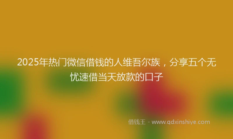 2025年热门微信借钱的人维吾尔族，分享五个无忧速借当天放款的口子
