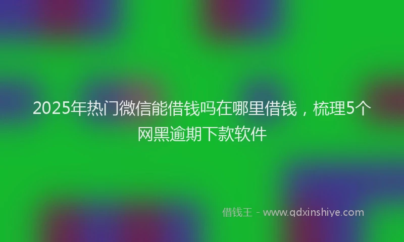 2025年热门微信能借钱吗在哪里借钱，梳理5个网黑逾期下款软件
