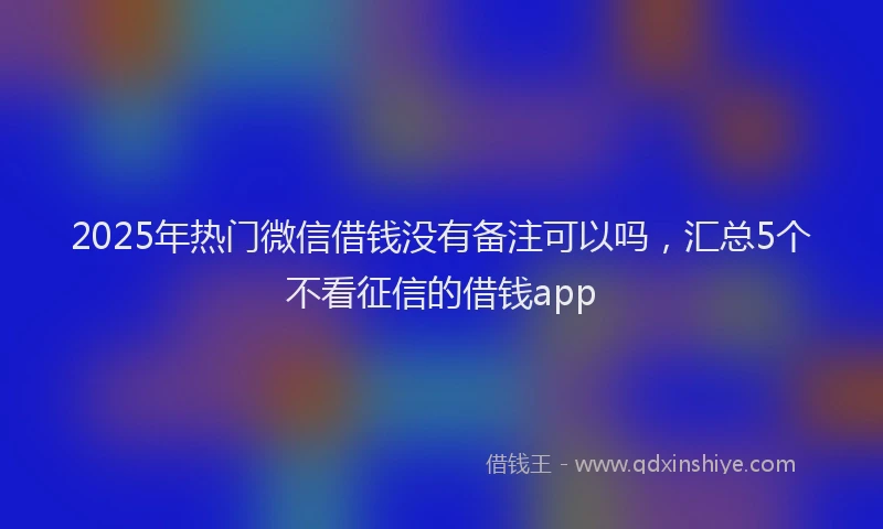 2025年热门微信借钱没有备注可以吗，汇总5个不看征信的借钱app