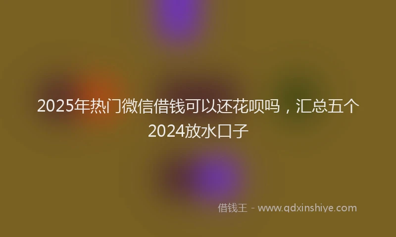 2025年热门微信借钱可以还花呗吗，汇总五个2024放水口子