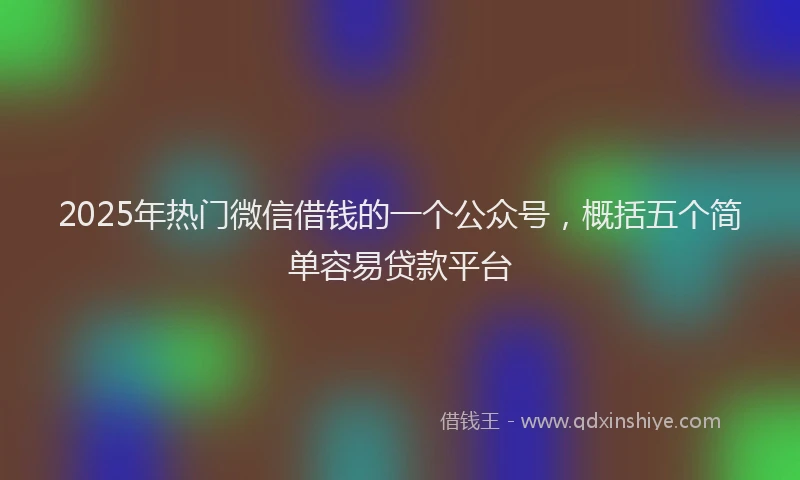 2025年热门微信借钱的一个公众号，概括五个简单容易贷款平台