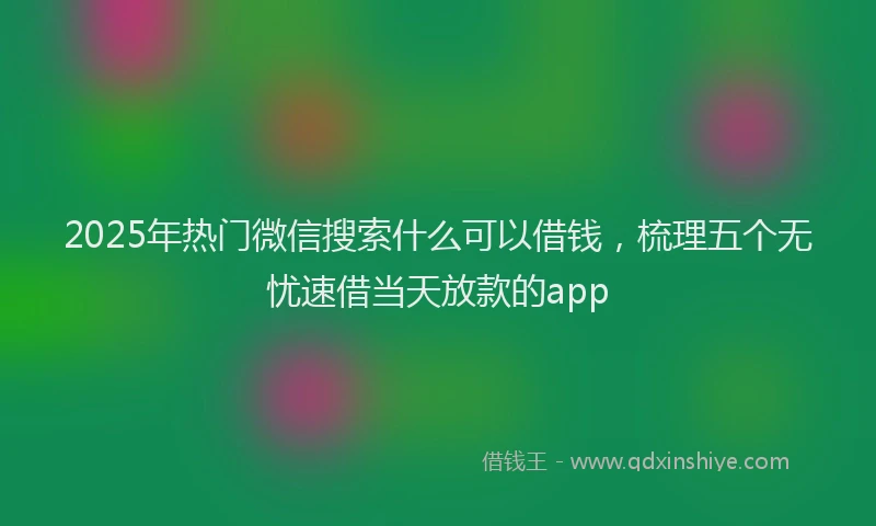 2025年热门微信搜索什么可以借钱，梳理五个无忧速借当天放款的app