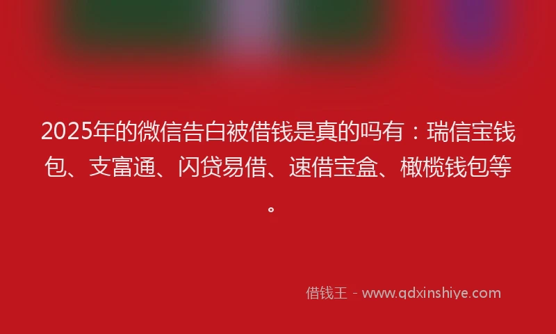 2025年的微信告白被借钱是真的吗有：瑞信宝钱包、支富通、闪贷易借、速借宝盒、橄榄钱包等。