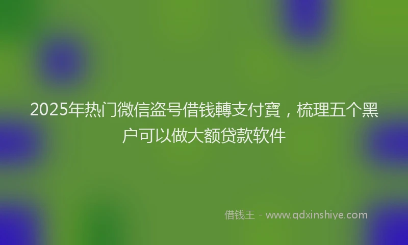 2025年热门微信盗号借钱轉支付寶，梳理五个黑户可以做大额贷款软件