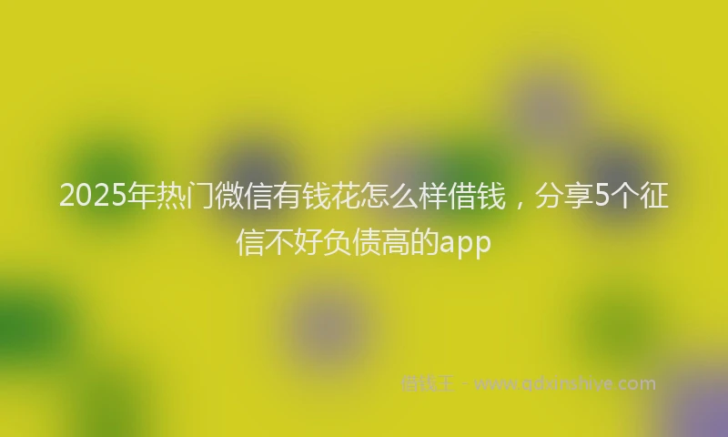 2025年热门微信有钱花怎么样借钱，分享5个征信不好负债高的app