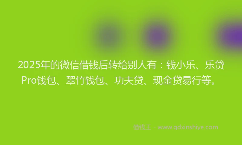 2025年的微信借钱后转给别人有：钱小乐、乐贷Pro钱包、翠竹钱包、功夫贷、现金贷易行等。