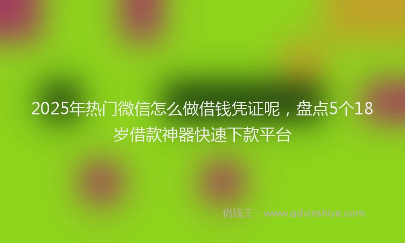 2025年热门微信怎么做借钱凭证呢，盘点5个18岁借款神器快速下款平台