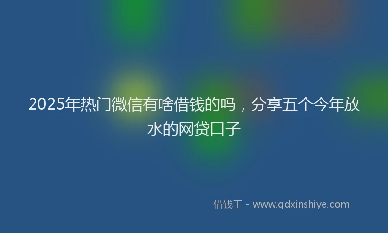 2025年热门微信有啥借钱的吗，分享五个今年放水的网贷口子