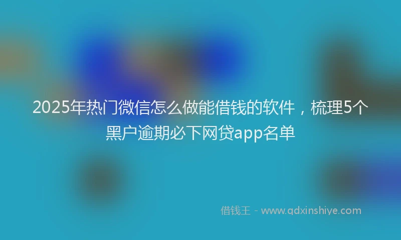 2025年热门微信怎么做能借钱的软件，梳理5个黑户逾期必下网贷app名单