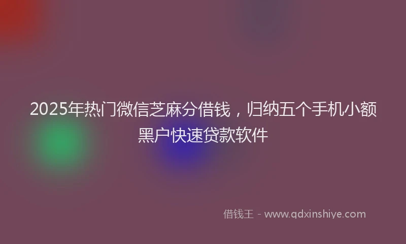 2025年热门微信芝麻分借钱，归纳五个手机小额黑户快速贷款软件