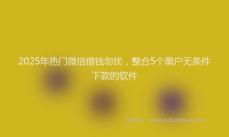 2025年热门微信借钱勿扰，整合5个黑户无条件下款的软件