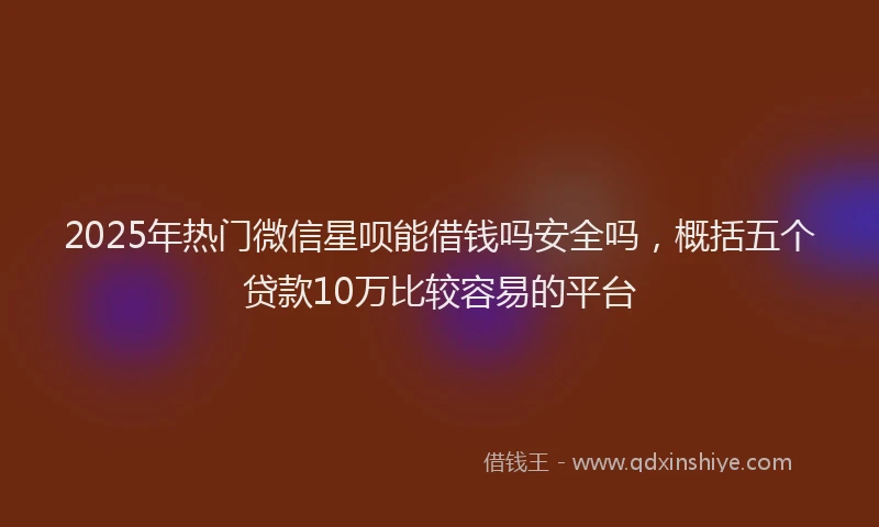 2025年热门微信星呗能借钱吗安全吗，概括五个贷款10万比较容易的平台