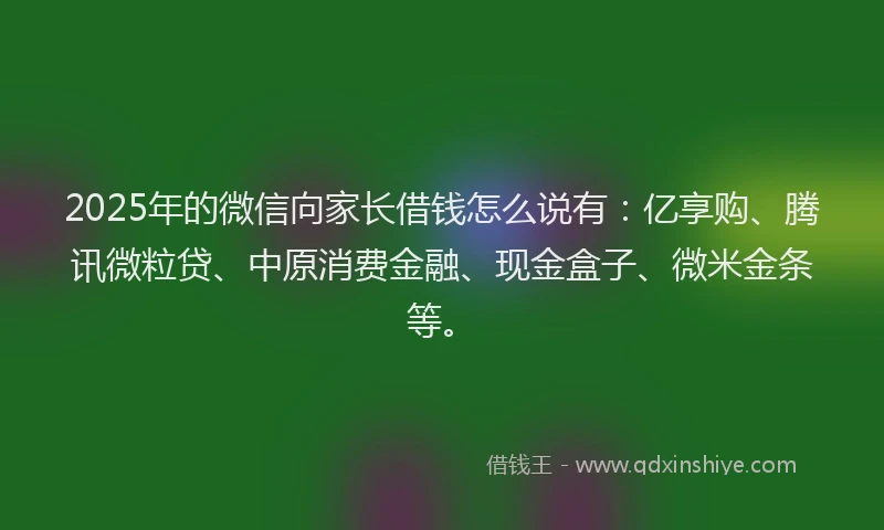 2025年的微信向家长借钱怎么说有：亿享购、腾讯微粒贷、中原消费金融、现金盒子、微米金条等。
