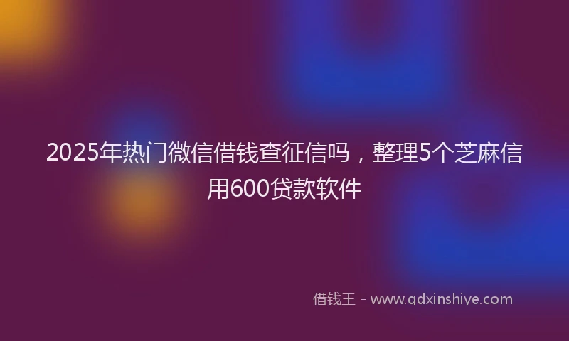 2025年热门微信借钱查征信吗，整理5个芝麻信用600贷款软件