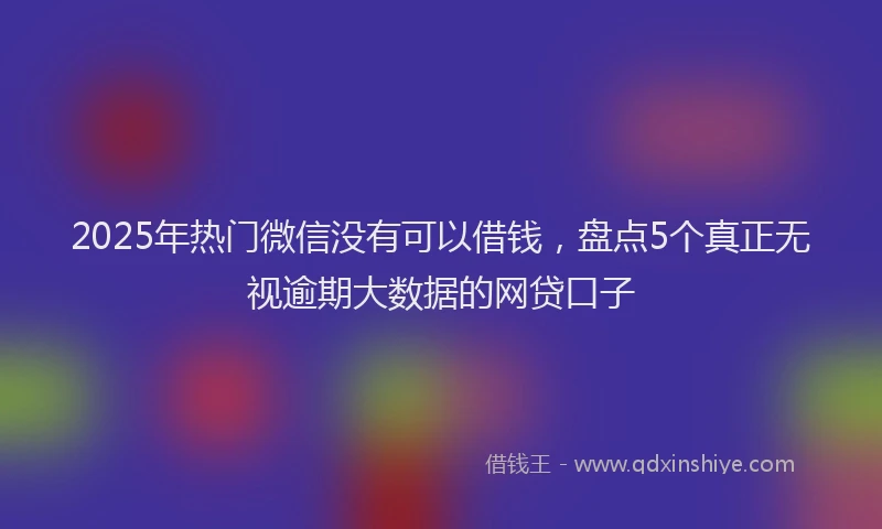 2025年热门微信没有可以借钱，盘点5个真正无视逾期大数据的网贷口子