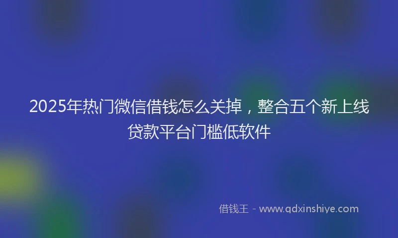 2025年热门微信借钱怎么关掉，整合五个新上线贷款平台门槛低软件