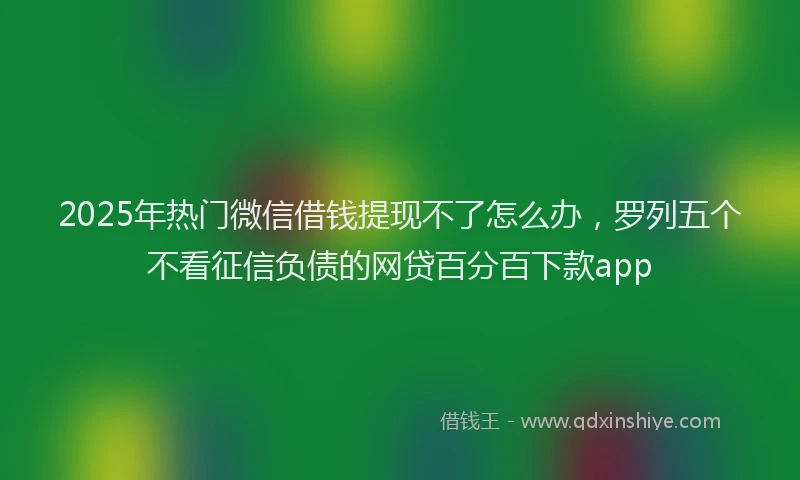 2025年热门微信借钱提现不了怎么办，罗列五个不看征信负债的网贷百分百下款app