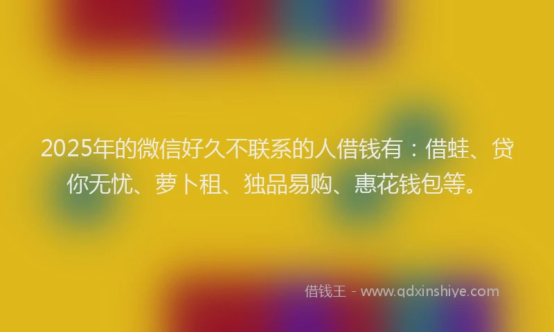 2025年的微信好久不联系的人借钱有：借蛙、贷你无忧、萝卜租、独品易购、惠花钱包等。