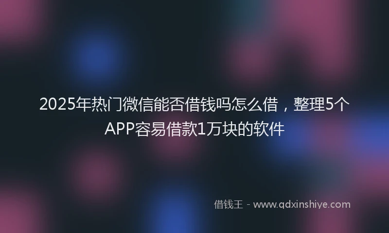 2025年热门微信能否借钱吗怎么借，整理5个APP容易借款1万块的软件