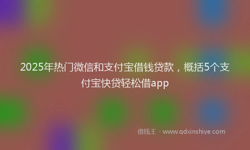 2025年热门微信和支付宝借钱贷款，概括5个支付宝快贷轻松借app
