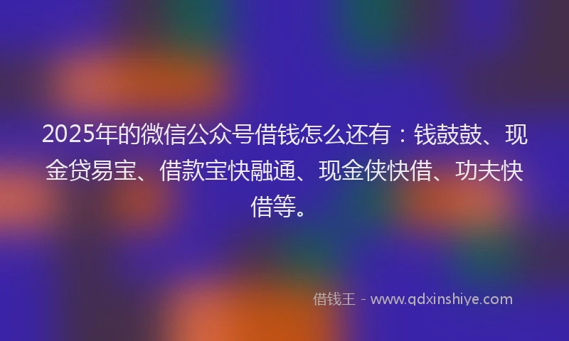 2025年的微信公众号借钱怎么还有：钱鼓鼓、现金贷易宝、借款宝快融通、现金侠快借、功夫快借等。