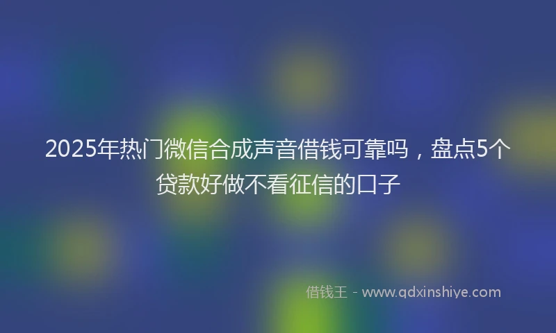 2025年热门微信合成声音借钱可靠吗，盘点5个贷款好做不看征信的口子