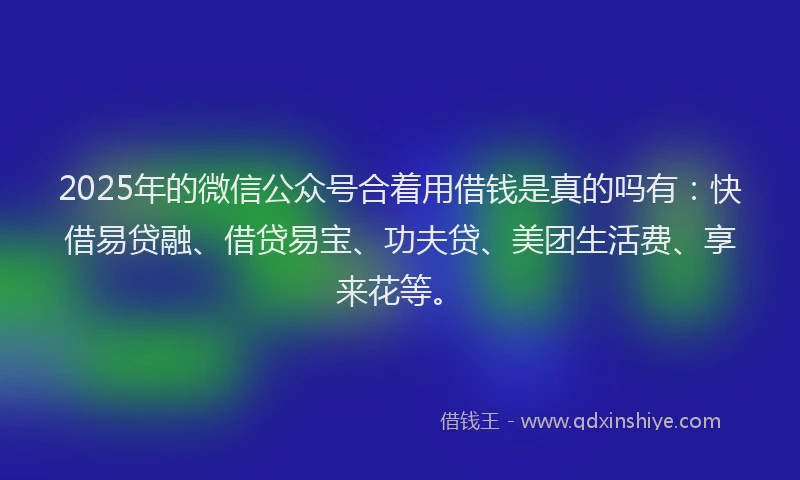 2025年的微信公众号合着用借钱是真的吗有：快借易贷融、借贷易宝、功夫贷、美团生活费、享来花等。