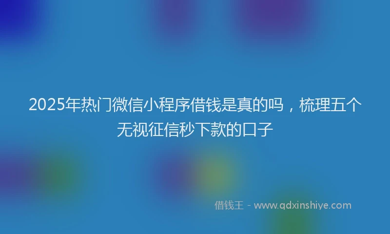 2025年热门微信小程序借钱是真的吗，梳理五个无视征信秒下款的口子