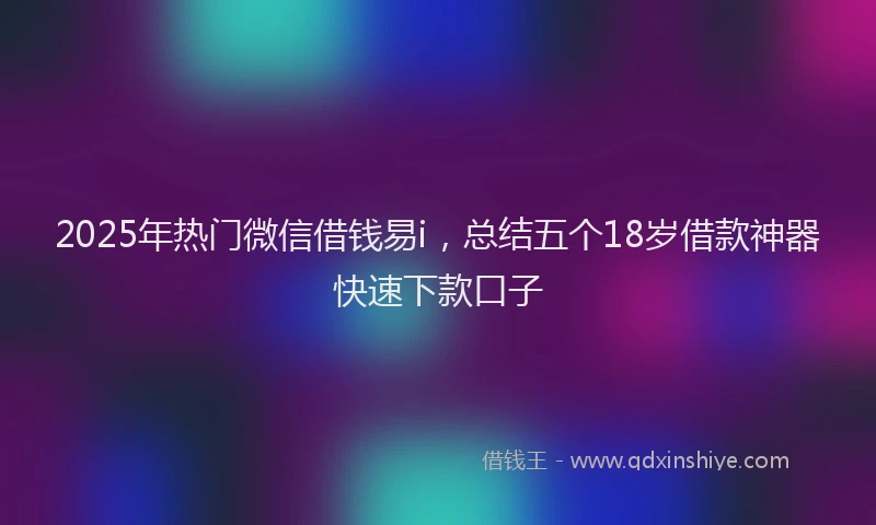 2025年热门微信借钱易i，总结五个18岁借款神器快速下款口子