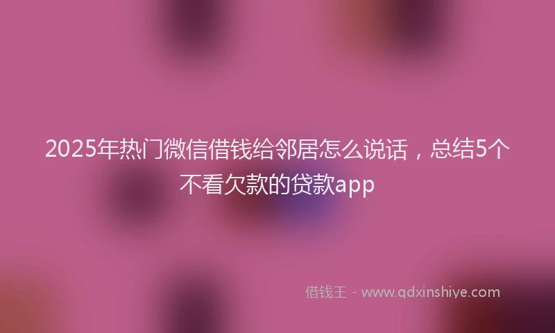 2025年热门微信借钱给邻居怎么说话，总结5个不看欠款的贷款app