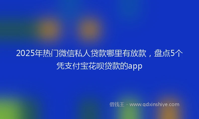2025年热门微信私人贷款哪里有放款，盘点5个凭支付宝花呗贷款的app