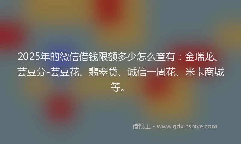 2025年的微信借钱限额多少怎么查有：金瑞龙、芸豆分-芸豆花、翡翠贷、诚信一周花、米卡商城等。