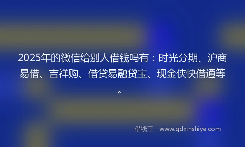 2025年的微信给别人借钱吗有：时光分期、沪商易借、吉祥购、借贷易融贷宝、现金侠快借通等。
