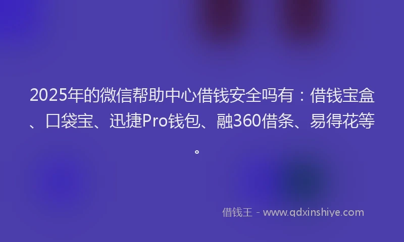 2025年的微信帮助中心借钱安全吗有：借钱宝盒、口袋宝、迅捷Pro钱包、融360借条、易得花等。