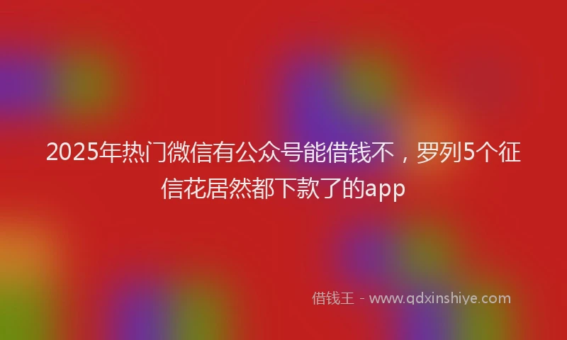 2025年热门微信有公众号能借钱不，罗列5个征信花居然都下款了的app