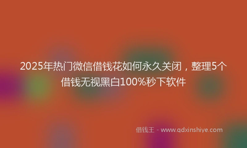 2025年热门微信借钱花如何永久关闭，整理5个借钱无视黑白100%秒下软件
