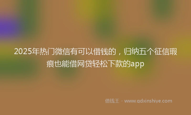 2025年热门微信有可以借钱的，归纳五个征信瑕疵也能借网贷轻松下款的app