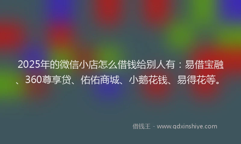 2025年的微信小店怎么借钱给别人有：易借宝融、360尊享贷、佑佑商城、小鹅花钱、易得花等。