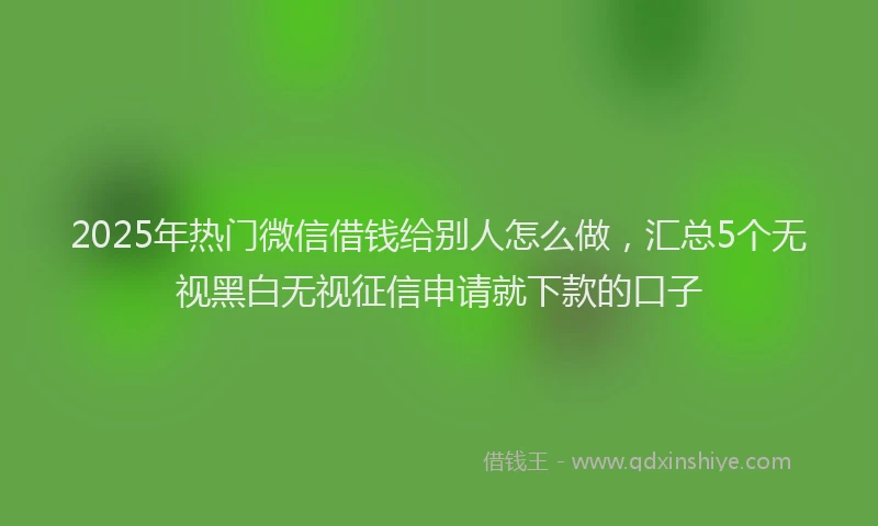 2025年热门微信借钱给别人怎么做，汇总5个无视黑白无视征信申请就下款的口子