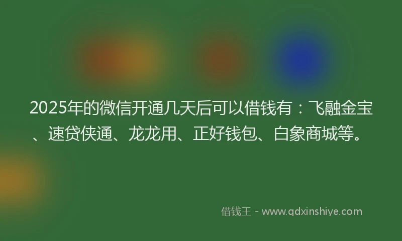 2025年的微信开通几天后可以借钱有：飞融金宝、速贷侠通、龙龙用、正好钱包、白象商城等。