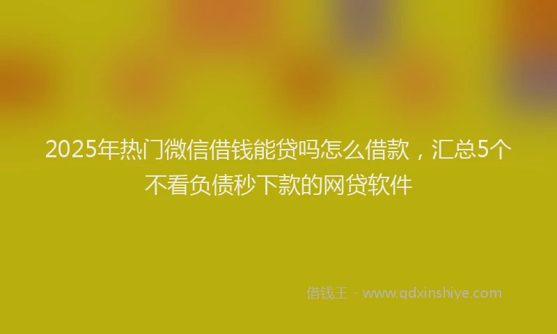2025年热门微信借钱能贷吗怎么借款，汇总5个不看负债秒下款的网贷软件